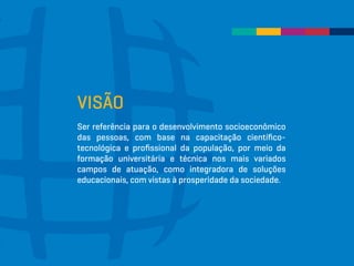 VISÃO
Ser referência para o desenvolvimento socioeconômico
das pessoas, com base na capacitação científico-
tecnológica e profissional da população, por meio da
formação universitária e técnica nos mais variados
campos de atuação, como integradora de soluções
educacionais, com vistas à prosperidade da sociedade.
 