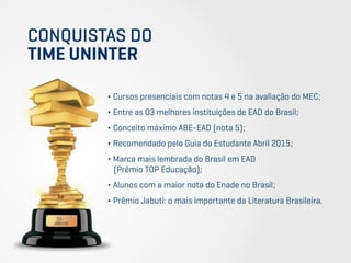 CONQUISTAS DO
TIME UNINTER
∂ Cursos presenciais com notas 4 e 5 na avaliação do MEC;
∂ Entre as 03 melhores instituições de EAD do Brasil;
∂ Conceito máximo ABE-EAD (nota 5);
∂ Recomendado pelo Guia do Estudante Abril 2015;
∂ Marca mais lembrada do Brasil em EAD
(Prêmio TOP Educação);
∂ Alunos com a maior nota do Enade no Brasil;
∂ Prêmio Jabuti: o mais importante da Literatura Brasileira.
 