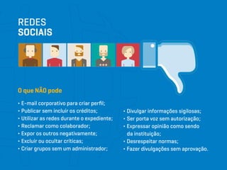 REDES
SOCIAIS
∂ E-mail corporativo para criar perfil;
∂ Publicar sem incluir os créditos;
∂ Utilizar as redes durante o expediente;
∂ Reclamar como colaborador;
∂ Expor os outros negativamente;
∂ Excluir ou ocultar críticas;
∂ Criar grupos sem um administrador;
O que NÃO pode
∂ Divulgar informações sigilosas;
∂ Ser porta voz sem autorização;
∂ Expressar opinião como sendo
da instituição;
∂ Desrespeitar normas;
∂ Fazer divulgações sem aprovação.
 