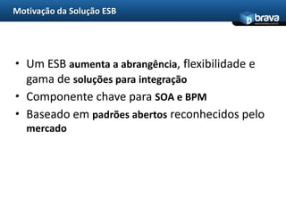 Motivação da Solução ESB
                                             www.bravatec.com.br




• Um ESB aumenta a abrangência, flexibilidade e
  gama de soluções para integração
• Componente chave para SOA e BPM
• Baseado em padrões abertos reconhecidos pelo
   mercado
 