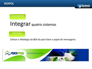 RIOPOL
                                                                    www.bravatec.com.br




    NECESSIDADE


   Integrar quatro sistemas
     PREMISSA

   Utilizar o Weblogic da BEA da para fazer o papel de mensageira
 