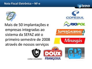 Nota Fiscal Eletrônica – NF-e
                                  www.bravatec.com.br




Mais de 50 implantações e
empresas integradas ao
sistema da SEFAZ até o
primeiro semestre de 2008
através de nossos serviços


                  USINA COLOMBO
 