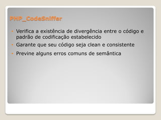 PHP_CodeSniffer

• Verifica a existência de divergência entre o código e
  padrão de codificação estabelecido
• Garante que seu código seja clean e consistente
• Previne alguns erros comuns de semântica
 