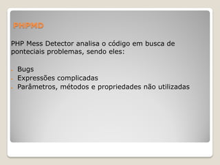 PHPMD

PHP Mess Detector analisa o código em busca de
ponteciais problemas, sendo eles:

   Bugs
   Expressões complicadas
   Parâmetros, métodos e propriedades não utilizadas
 