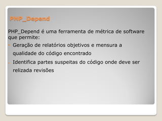 PHP_Depend

PHP_Depend é uma ferramenta de métrica de software
que permite:
• Geração de relatórios objetivos e mensura a
    qualidade do código encontrado
   Identifica partes suspeitas do código onde deve ser
    relizada revisões
 