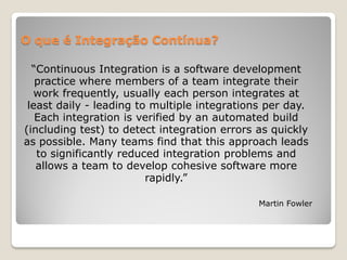 O que é Integração Contínua?

  “Continuous Integration is a software development
   practice where members of a team integrate their
  work frequently, usually each person integrates at
 least daily - leading to multiple integrations per day.
   Each integration is verified by an automated build
(including test) to detect integration errors as quickly
as possible. Many teams find that this approach leads
   to significantly reduced integration problems and
   allows a team to develop cohesive software more
                         rapidly.”

                                              Martin Fowler
 