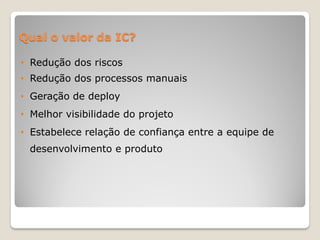 Qual o valor da IC?

• Redução dos riscos
• Redução dos processos manuais
• Geração de deploy
• Melhor visibilidade do projeto
• Estabelece relação de confiança entre a equipe de
 desenvolvimento e produto
 