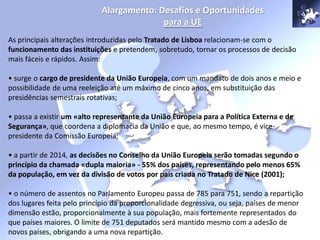 Alargamento: Desafios e Oportunidades
para a UE
As principais alterações introduzidas pelo Tratado de Lisboa relacionam-se com o
funcionamento das instituições e pretendem, sobretudo, tornar os processos de decisão
mais fáceis e rápidos. Assim:
• surge o cargo de presidente da União Europeia, com um mandato de dois anos e meio e
possibilidade de uma reeleição até um máximo de cinco anos, em substituição das
presidências semestrais rotativas;
• passa a existir um «alto representante da União Europeia para a Política Externa e de
Segurança», que coordena a diplomacia da União e que, ao mesmo tempo, é vice-
presidente da Comissão Europeia;
• a partir de 2014, as decisões no Conselho da União Europeia serão tomadas segundo o
princípio da chamada «dupla maioria» - 55% dos países, representando pelo menos 65%
da população, em vez da divisão de votos por país criada no Tratado de Nice (2001);
• o número de assentos no Parlamento Europeu passa de 785 para 751, sendo a repartição
dos lugares feita pelo princípio da proporcionalidade degressiva, ou seja, países de menor
dimensão estão, proporcionalmente à sua população, mais fortemente representados do
que países maiores. O limite de 751 deputados será mantido mesmo com a adesão de
novos países, obrigando a uma nova repartição.
 