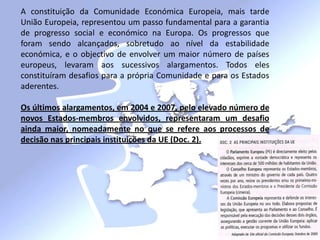 A constituição da Comunidade Económica Europeia, mais tarde
União Europeia, representou um passo fundamental para a garantia
de progresso social e económico na Europa. Os progressos que
foram sendo alcançados, sobretudo ao nível da estabilidade
económica, e o objectivo de envolver um maior número de países
europeus, levaram aos sucessivos alargamentos. Todos eles
constituíram desafios para a própria Comunidade e para os Estados
aderentes.
Os últimos alargamentos, em 2004 e 2007, pelo elevado número de
novos Estados-membros envolvidos, representaram um desafio
ainda maior, nomeadamente no que se refere aos processos de
decisão nas principais instituições da UE (Doc. 2).
 