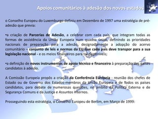 Apoios comunitários à adesão dos novos estados
o Conselho Europeu do Luxemburgo definiu em Dezembro de 1997 uma estratégia de pré-
adesão que previa:
•a criação de Parcerias de Adesão, a celebrar com cada país, que integram todas as
formas de assistência da União Europeia num quadro único, definindo as prioridades
nacionais de preparação para a adesão, designadamente a adopção do acervo
comunitário – conjunto de leis e normas da EU que cada país deve transpor para a sua
legislação nacional - e os meios financeiros para tal disponíveis;
•a definição de novos instrumentos de apoio técnico e financeiro à preparação dos países
candidatos à adesão.
A Comissão Europeia propôs a criação da Conferência Europeia - reunião dos chefes de
Estado ou de Governo dos Estados-membros da União Europeia e de todos os países
candidatos, para debate de numerosas questões, no âmbito da Política Externa e de
Segurança Comuns e da Justiça e Assuntos Internos.
Prosseguindo esta estratégia, o Conselho Europeu de Berlim, em Março de 1999:
 