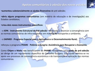 Apoios comunitários à adesão dos novos estados
•aumentou substancialmente as ajudas financeiras de pré-adesão;
•abriu alguns programas comunitários (em matéria de educação e de investigação) aos
Estados candidatos;
•criou dois novos instrumentos específicos:
- o IEPA - Instrumento Estrutural de Pré-adesão - destinado a financiar a convergência com
as normas comunitárias de infra-estruturas em matéria de transportes e ambiente;
- o SAPARD - Programa Especial para a Agricultura e o Desenvolvimento Rural;
reforçou o programa PHARE - Polónia e Hungria: Assistência para Recuperar a Economia.
Como Chipre e Malta não beneficiaram do PHARE, receberam uma ajuda de pré-adesão
ao abrigo de um regulamento específico do Conselho Europeu. Esta ajuda centrou-se no
apoio aos processos de convergência económica e de transposição e aplicação das normas
comunitárias.
 
