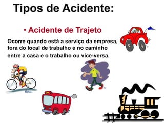 12
Tipos de Acidente:
• Acidente de Trajeto
Ocorre quando está a serviço da empresa,
fora do local de trabalho e no caminho
entre a casa e o trabalho ou vice-versa.
 