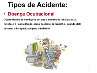 13
Tipos de Acidente:
• Doença Ocupacional
Ocorre devido às condições em que o trabalhador realiza a sua
função e é considerado como acidente de trabalho, quando dela
decorrer a incapacidade para o trabalho.
 