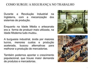 2
Durante a Revolução Industrial na
Inglaterra, com a mecanização dos
sistemas de produção.
Enquanto na Idade Média o artesanato
era a forma de produzir mais utilizada, na
Idade Moderna tudo mudou.
A burguesia industrial, ávida por maiores
lucros, menores custos e produção
acelerada, buscou alternativas para
melhorar a produção de mercadorias.
Também podemos apontar o crescimento
populacional, que trouxe maior demanda
de produtos e mercadorias.
COMO SURGIU A SEGURANÇA NO TRABALHO
 