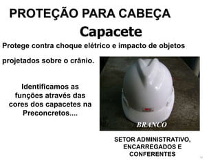 24
Capacete
Protege contra choque elétrico e impacto de objetos
projetados sobre o crânio.
PROTEÇÃO PARA CABEÇA
SETOR ADMINISTRATIVO,
ENCARREGADOS E
CONFERENTES
Identificamos as
funções através das
cores dos capacetes na
Preconcretos....
BRANCO
 