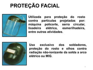 30
Utilizada para proteção do rosto
contra partículas projetadas por:
máquina policorte, serra circular,
lixadeira elétrica, esmerilhadeira,
entre outras atividades.
Uso exclusivo dos soldadores,
proteção do rosto e olhos contra
radiação não-ionizante da solda a arco
elétrico ou MIG.
PROTEÇÃO FACIAL
 