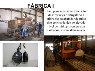32
FÁBRICA I
Para permanência ou execução
de atividades é obrigatório a
utilização do abafador de ruído
tipo concha devido ao elevado
nível de ruído proveniente da
moldadora e serra diamantada.
 