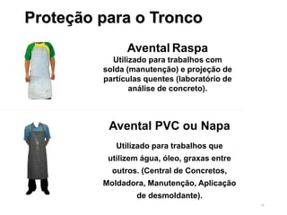 36
Proteção para o Tronco
Avental PVC ou Napa
Utilizado para trabalhos que
utilizem água, óleo, graxas entre
outros. (Central de Concretos,
Moldadora, Manutenção, Aplicação
de desmoldante).
Avental Raspa
Utilizado para trabalhos com
solda (manutenção) e projeção de
partículas quentes (laboratório de
análise de concreto).
 