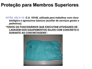 41
Proteção para Membros Superiores
NITRIL 480 A-18: C.A. 10146, utilizada para trabalhos com risco
biológico e agressivos básicos (auxiliar de serviços gerais e
pedreiros);
‘TODOS OS FUNCIONÁRIOS QUE EXECUTAM ATIVIDADES DE
LAVAGEM DOS EQUIPAMENTOS SUJOS COM CONCRETO E
DURANTE AS CONCRETAGENS”.
 