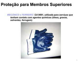 43
Proteção para Membros Superiores
MECÂNICO e FERREIRO: CA 9991, utilizada para serviços que
tenham contato com agentes químicos (óleos, graxas,
solventes, ferrugem).
 
