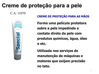 44
Creme de proteção para a pele
CREME DE PROTEÇÃO PARA AS MÃOS
Forma uma película protetora
sobre a pele impedindo o
contato direto da pele com
produtos químicos, água, óleo
e etc.
Utilizada nos serviços de
manutenção de máquinas e
motores que exijam precisão
no tato.
C.A. 11070
 