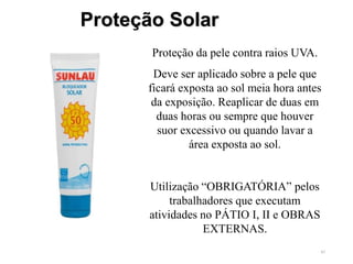 45
Proteção Solar
Proteção da pele contra raios UVA.
Deve ser aplicado sobre a pele que
ficará exposta ao sol meia hora antes
da exposição. Reaplicar de duas em
duas horas ou sempre que houver
suor excessivo ou quando lavar a
área exposta ao sol.
Utilização “OBRIGATÓRIA” pelos
trabalhadores que executam
atividades no PÁTIO I, II e OBRAS
EXTERNAS.
 