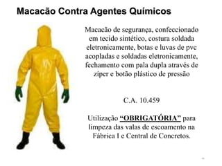 46
Macacão Contra Agentes Químicos
Macacão de segurança, confeccionado
em tecido sintético, costura soldada
eletronicamente, botas e luvas de pvc
acopladas e soldadas eletronicamente,
fechamento com pala dupla através de
zíper e botão plástico de pressão
C.A. 10.459
Utilização “OBRIGATÓRIA” para
limpeza das valas de escoamento na
Fábrica I e Central de Concretos.
 