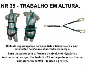 49
NR 35 - TRABALHO EM ALTURA.
Cinto de Segurança tipo pára-quedista e talabarte em Y com
mosquetão de 55mm e absorvedor de energia
Para trabalhos com diferença de nível, é obrigatório o
treinamento de capacitação da NR35 antecipado as atividades,
com duração de 08h – teórico e prático.
 