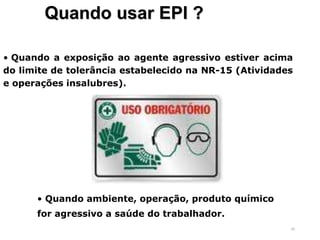 50
Quando usar EPI ?
• Quando a exposição ao agente agressivo estiver acima
do limite de tolerância estabelecido na NR-15 (Atividades
e operações insalubres).
• Quando ambiente, operação, produto químico
for agressivo a saúde do trabalhador.
 