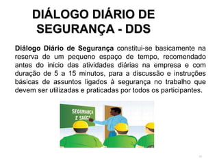 53
DIÁLOGO DIÁRIO DE
SEGURANÇA - DDS
Diálogo Diário de Segurança constitui-se basicamente na
reserva de um pequeno espaço de tempo, recomendado
antes do inicio das atividades diárias na empresa e com
duração de 5 a 15 minutos, para a discussão e instruções
básicas de assuntos ligados à segurança no trabalho que
devem ser utilizadas e praticadas por todos os participantes.
 