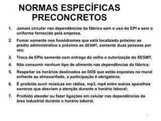 54
NORMAS ESPECÍFICAS
PRECONCRETOS
1. Jamais circular nas dependências da fábrica sem o uso do EPI e sem o
uniforme fornecido pela empresa.
2. Fumar somente nos fumódromos que está localizado próximo ao
prédio administrativo e próximo ao SESMT, somente duas pessoas por
vez;
3. Troca de EPIs somente com entrega do velho e autorização do SESMT.
4. Não consumir nenhum tipo de alimento nas dependências da fábrica;
5. Respeitar os horários destinados ao DDS que estão expostas no mural
enfrente ao almoxarifado, a participação é obrigatória;
6. É proibido ouvir músicas em rádios, mp3, mp4 entre outros aparelhos
sonoros que desviam a atenção durante o horário laboral;
7. Proibido atender ou fazer ligações em celular nas dependências da
área industrial durante o horário laboral.
 