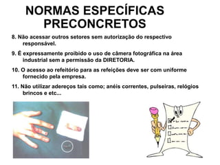 55
NORMAS ESPECÍFICAS
PRECONCRETOS
8. Não acessar outros setores sem autorização do respectivo
responsável.
9. É expressamente proibido o uso de câmera fotográfica na área
industrial sem a permissão da DIRETORIA.
10. O acesso ao refeitório para as refeições deve ser com uniforme
fornecido pela empresa.
11. Não utilizar adereços tais como; anéis correntes, pulseiras, relógios
brincos e etc...
 