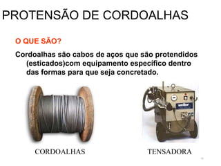 56
PROTENSÃO DE CORDOALHAS
O QUE SÃO?
Cordoalhas são cabos de aços que são protendidos
(esticados)com equipamento específico dentro
das formas para que seja concretado.
TENSADORA
CORDOALHAS
 