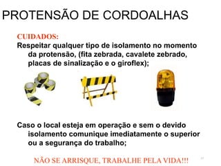 57
PROTENSÃO DE CORDOALHAS
CUIDADOS:
Respeitar qualquer tipo de isolamento no momento
da protensão, (fita zebrada, cavalete zebrado,
placas de sinalização e o giroflex);
Caso o local esteja em operação e sem o devido
isolamento comunique imediatamente o superior
ou a segurança do trabalho;
NÃO SE ARRISQUE, TRABALHE PELA VIDA!!!
 