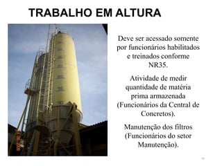 68
TRABALHO EM ALTURA
Deve ser acessado somente
por funcionários habilitados
e treinados conforme
NR35.
Atividade de medir
quantidade de matéria
prima armazenada
(Funcionários da Central de
Concretos).
Manutenção dos filtros
(Funcionários do setor
Manutenção).
 