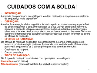 69
 INTRODUÇÃO:
A maioria dos processos de soldagem emitem radiações e requerem um sistema
de segurança mais específico.
 DEFINIÇÃO:
A radiação é energia eletromagnética fornecida pelo arco ou chama que pode ferir
os olhos e queimar a pele.Um operador vê a luz visível, entretanto não vê ou
percebe a radiação ultravioleta e a infravermelha. A radiação é muitas vezes
silenciosa e indetectável, mas pode provocar danos ao corpo humano. Todos os
usuários e trabalhadores expostos a esses processos devem informar-se sobre
os efeitos da radiação.
 EFEITOS DA RADIAÇÃO:
Os efeitos da radiação dependem do comprimento de onda, intensidade e do
tempo exposto à energia radiante. Apesar de uma variedade de efeitos serem
possíveis, seguem-se os 2 danos principais que são mais comuns:
1. Queimaduras na pele;
2. Danos aos olhos.
 TIPOS DE RADIAÇÃO:
Os 2 tipos de radiação associados com operações de soldagens:
Ionizantes (como raio-x)
Não-ionizantes (como ultravioleta, luz visível e infravermelho);
CUIDADOS COM A SOLDA!
 