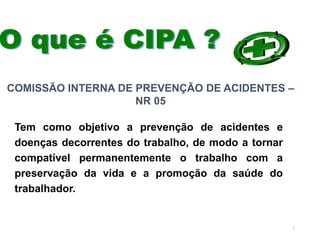 7
Tem como objetivo a prevenção de acidentes e
doenças decorrentes do trabalho, de modo a tornar
compatível permanentemente o trabalho com a
preservação da vida e a promoção da saúde do
trabalhador.
COMISSÃO INTERNA DE PREVENÇÃO DE ACIDENTES –
NR 05
 