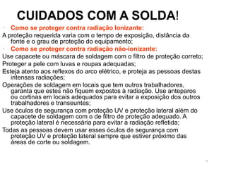 70
CUIDADOS COM A SOLDA!
 Como se proteger contra radiação Ionizante:
A proteção requerida varia com o tempo de exposição, distância da
fonte e o grau de proteção do equipamento;
 Como se proteger contra radiação não-ionizante:
Use capacete ou máscara de soldagem com o filtro de proteção correto;
Proteger a pele com luvas e roupas adequadas;
Esteja atento aos reflexos do arco elétrico, e proteja as pessoas destas
intensas radiações;
Operações de soldagem em locais que tem outros trabalhadores,
garanta que estes não fiquem expostos à radiação. Use anteparos
ou cortinas em locais adequados para evitar a exposição dos outros
trabalhadores e transeuntes;
Use óculos de segurança com proteção UV e proteção lateral além do
capacete de soldagem com o de filtro de proteção adequado. A
proteção lateral é necessária para evitar a radiação refletida;
Todas as pessoas devem usar esses óculos de segurança com
proteção UV e proteção lateral sempre que estiver próximo das
áreas de corte ou soldagem.
 