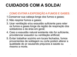 71
CUIDADOS COM A SOLDA!
 COMO EVITAR A EXPOSIÇÃO A FUMOS E GASES:
1.Conservar sua cabeça longe dos fumos e gases;
2. Não respirar fumos e gases;
3. Usar ventilação e/ou exaustão suficiente para reter
os fumos e gases longe da região de respiração dos
soldadores e da área em geral;
4. Caso a exaustão natural existente não for suficiente,
providenciar exaustor ou ventilação artificial;
5. Evitar trabalhar sozinho em locais fechados, fumos
provenientes de soldagem ou corte podem alterar a
qualidade do ar causando prejuízos à saúde ou
mesmo a morte.
 