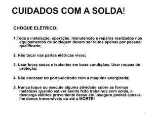 72
CUIDADOS COM A SOLDA!
CHOQUE ELÉTRICO:
1.Toda a instalação, operação, manutenção e reparos realizados nos
equipamentos de soldagem devem ser feitos apenas por pessoal
qualificado;
2. Não tocar nas partes elétricas vivas;
3. Usar luvas secas e isolantes em boas condições. Usar roupas de
proteção;
4. Não encostar no porta-eletrodo com a máquina energizada;
5. Nunca toque ou execute alguma atividade sobre as formas
metálicas quando estiver sendo feito trabalhos com solda, a
descarga elétrica proveniente desse ato inseguro poderá causar-
lhe danos irreversíveis ou até a MORTE!
 