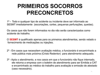 73
PRIMEIROS SOCORROS
PRECONCRETOS
1º - Todo e qualquer tipo de acidente ou incidente deve ser informado ao
SESMT imediatamente (escoriações, cortes, pequenas perfurações, quedas).
Os casos que não forem informados no dia não serão caracterizados como
acidente de trabalho.
O SESMT é qualificado apenas para os primeiros atendimentos, sendo vetado o
fornecimento de medicações ou injeções.
2º - Em casos que necessitem avaliação médica, o funcionário é encaminhado a
rede pública mais próxima (Cristo Redentor) para atendimento adequado.
3º - Após o atendimento, e nos casos em que o funcionário não fique internado,
ele retorna a empresa com o boletim de atendimento para ser Emitida a CAT
e encaminhado ao médico do trabalho para avaliação e emissão de atestado
(caso necessário).
 