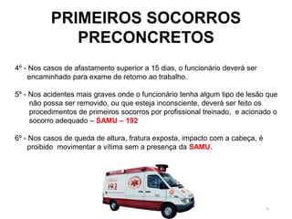 74
PRIMEIROS SOCORROS
PRECONCRETOS
4º - Nos casos de afastamento superior a 15 dias, o funcionário deverá ser
encaminhado para exame de retorno ao trabalho.
5º - Nos acidentes mais graves onde o funcionário tenha algum tipo de lesão que
não possa ser removido, ou que esteja inconsciente, deverá ser feito os
procedimentos de primeiros socorros por profissional treinado, e acionado o
socorro adequado – SAMU – 192
6º - Nos casos de queda de altura, fratura exposta, impacto com a cabeça, é
proibido movimentar a vítima sem a presença da SAMU.
 