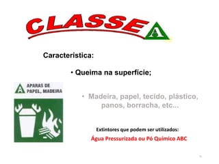 76
• Madeira, papel, tecido, plástico,
panos, borracha, etc...
Característica:
• Queima na superfície;
Água Pressurizada ou Pó Químico ABC
Extintores que podem ser utilizados:
 