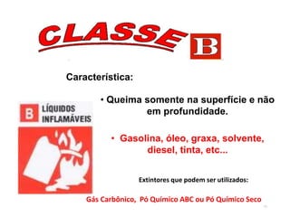 77
Característica:
• Queima somente na superfície e não
em profundidade.
• Gasolina, óleo, graxa, solvente,
diesel, tinta, etc...
Gás Carbônico, Pó Químico ABC ou Pó Químico Seco
Extintores que podem ser utilizados:
 