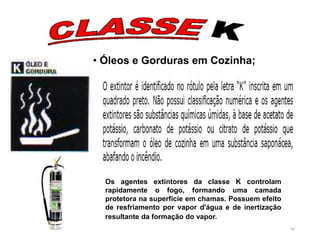 80
• Óleos e Gorduras em Cozinha;
Os agentes extintores da classe K controlam
rapidamente o fogo, formando uma camada
protetora na superfície em chamas. Possuem efeito
de resfriamento por vapor d'água e de inertização
resultante da formação do vapor.
 