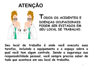 82
ATENÇÃO
TODOS OS ACIDENTES E
DOENÇAS OCUPACIONAIS
PODEM SER EVITADOS EM
SEU LOCAL DE TRABALHO.
Seu local de trabalho é onde você executa suas
tarefas, incluindo o equipamento e o espaço sobre o
qual você tem algum controle. Sendo a segurança sua
responsabilidade pessoal, você sempre precisa saber de
tudo que acontece em seu local de trabalho.
 