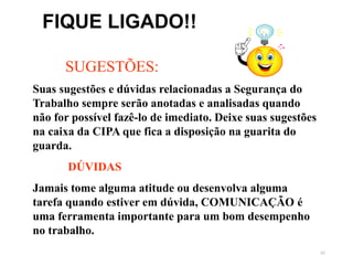 83
SUGESTÕES:
Suas sugestões e dúvidas relacionadas a Segurança do
Trabalho sempre serão anotadas e analisadas quando
não for possível fazê-lo de imediato. Deixe suas sugestões
na caixa da CIPA que fica a disposição na guarita do
guarda.
DÚVIDAS
Jamais tome alguma atitude ou desenvolva alguma
tarefa quando estiver em dúvida, COMUNICAÇÃO é
uma ferramenta importante para um bom desempenho
no trabalho.
FIQUE LIGADO!!
 