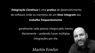 “Integração Contínua é uma pratica de desenvolvimento
de software onde os membros de um time integram seu
trabalho frequentemente,
Martin Fowler
geralmente cada pessoa integra pelo menos
diariamente – podendo haver múltiplas
integrações por dia.
17
 
