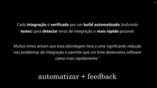 Cada integração é verificada por um build automatizado (incluindo
testes) para detectar erros de integração o mais rápido possível.
Muitos times acham que essa abordagem leva a uma significante redução
nos problemas de integração e permite que um time desenvolva software
coeso mais rapidamente.”
automatizar + feedback
18
 