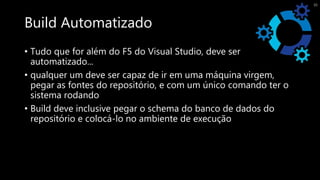 Build Automatizado
• Tudo que for além do F5 do Visual Studio, deve ser
automatizado...
• qualquer um deve ser capaz de ir em uma máquina virgem,
pegar as fontes do repositório, e com um único comando ter o
sistema rodando
• Build deve inclusive pegar o schema do banco de dados do
repositório e colocá-lo no ambiente de execução
35
 